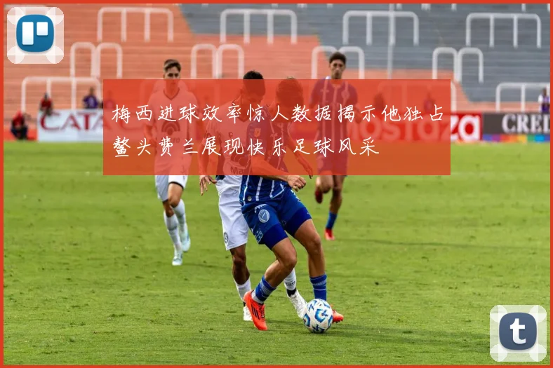 梅西进球效率惊人数据揭示他独占鳌头费兰展现快乐足球风采
