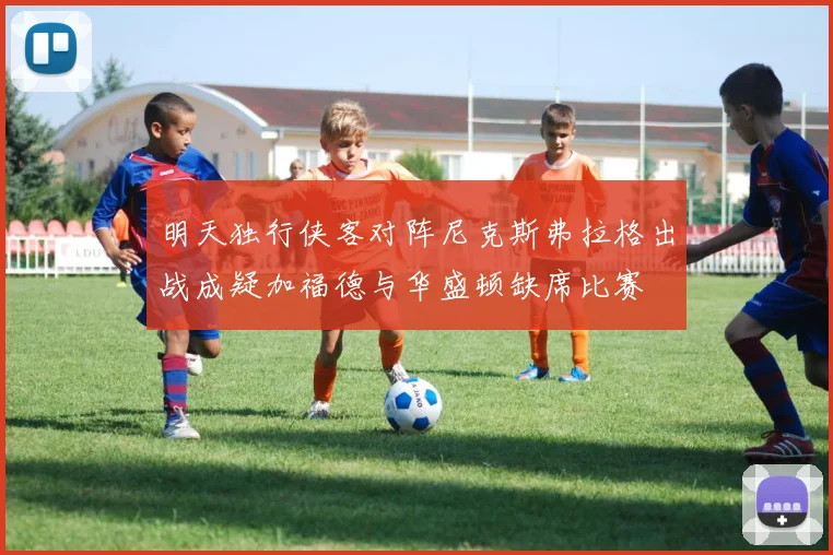 明天独行侠客对阵尼克斯弗拉格出战成疑加福德与华盛顿缺席比赛