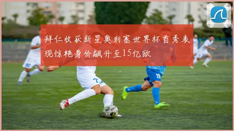 拜仁收获新星奥利塞世界杯首秀表现惊艳身价飙升至15亿欧