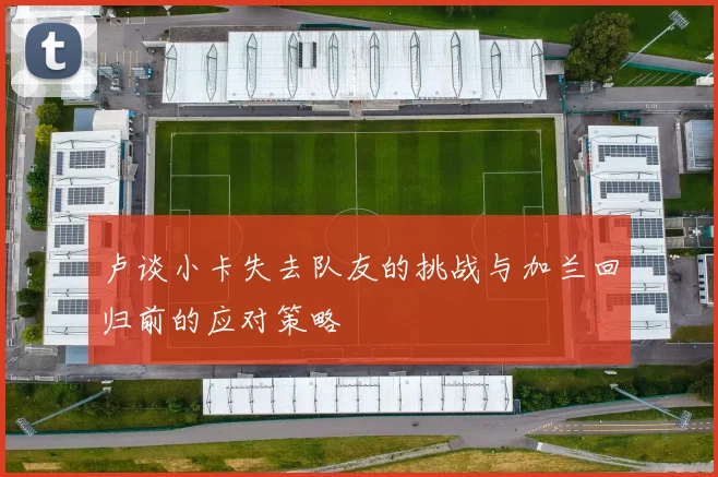 卢谈小卡失去队友的挑战与加兰回归前的应对策略