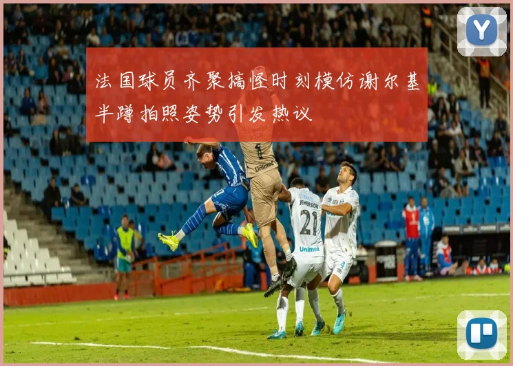 法国球员齐聚搞怪时刻模仿谢尔基半蹲拍照姿势引发热议