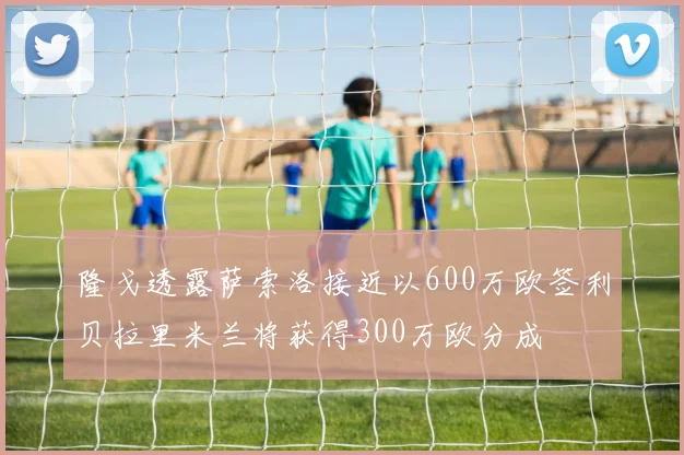 隆戈透露萨索洛接近以600万欧签利贝拉里米兰将获得300万欧分成