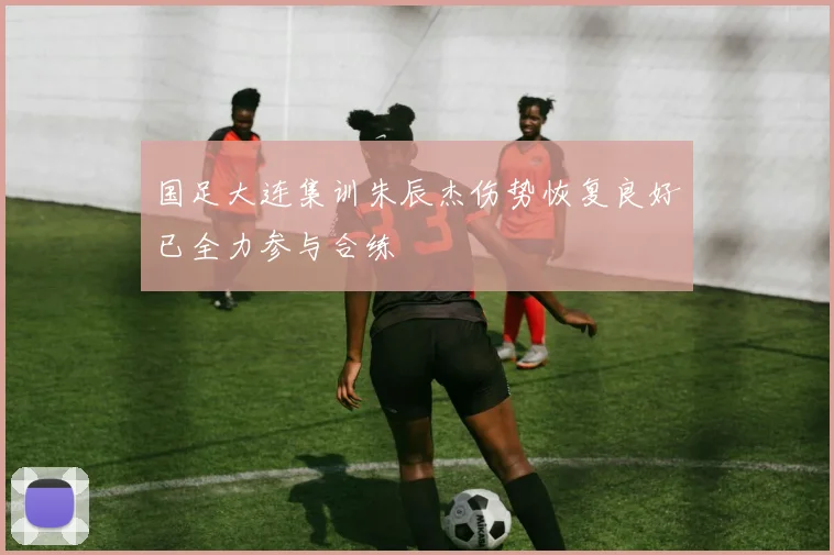 国足大连集训朱辰杰伤势恢复良好已全力参与合练