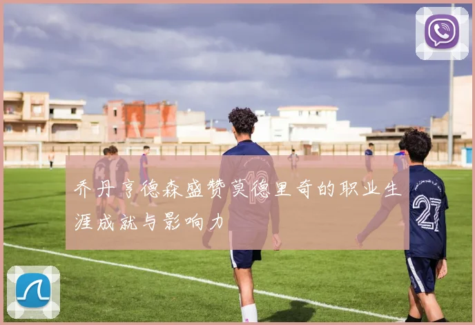 乔丹亨德森盛赞莫德里奇的职业生涯成就与影响力