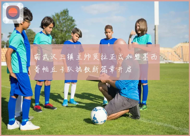 前武汉三镇主帅莫拉正式加盟墨西哥帕丘卡队执教新篇章开启