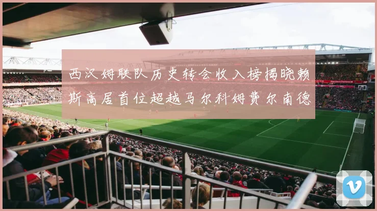 西汉姆联队历史转会收入榜揭晓赖斯高居首位超越马尔科姆费尔南德斯
