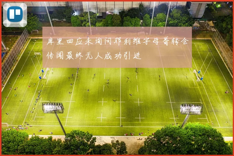 库里回应未询问邓利维字母哥转会传闻最终无人成功引进