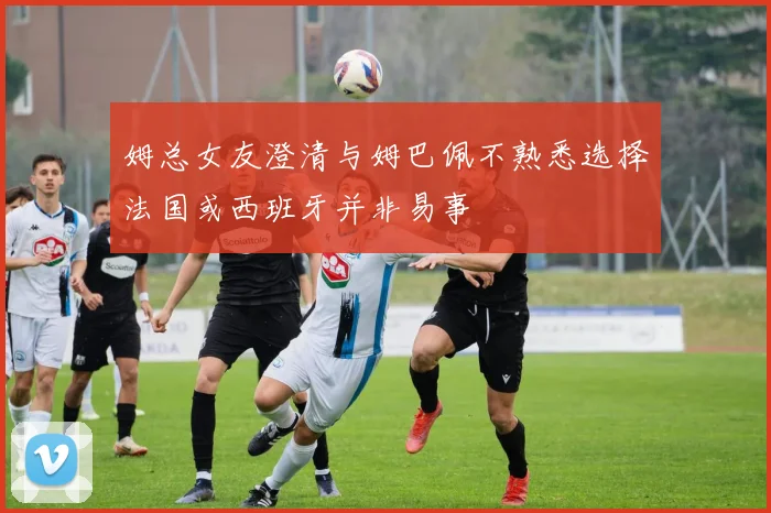姆总女友澄清与姆巴佩不熟悉选择法国或西班牙并非易事