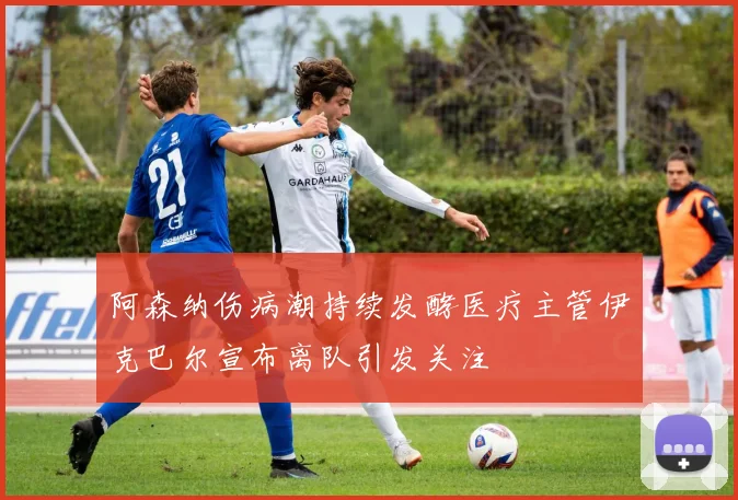 阿森纳伤病潮持续发酵医疗主管伊克巴尔宣布离队引发关注