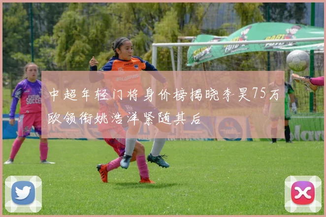中超年轻门将身价榜揭晓李昊75万欧领衔姚浩洋紧随其后
