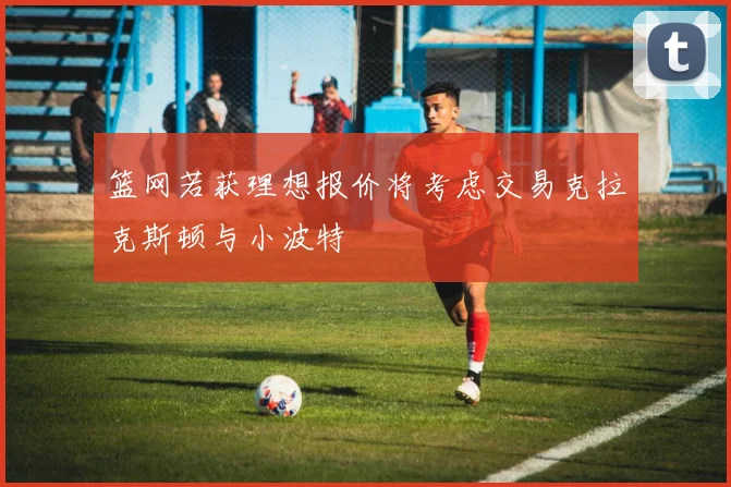 篮网若获理想报价将考虑交易克拉克斯顿与小波特