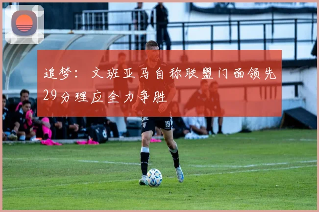 追梦：文班亚马自称联盟门面领先29分理应全力争胜