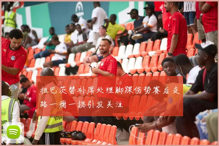 祖巴茨替补席处理脚踝伤势赛后走路一瘸一拐引发关注