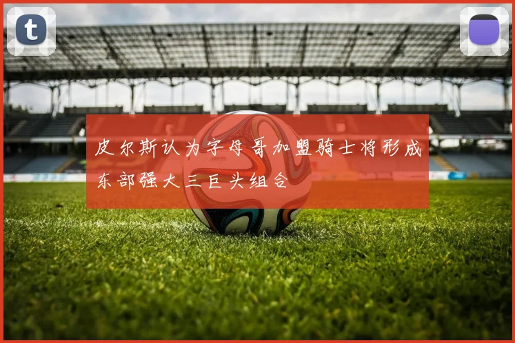 皮尔斯认为字母哥加盟骑士将形成东部强大三巨头组合