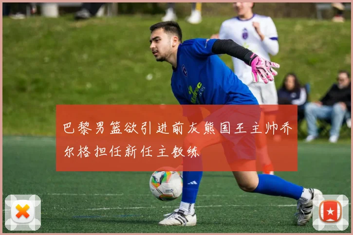 巴黎男篮欲引进前灰熊国王主帅乔尔格担任新任主教练