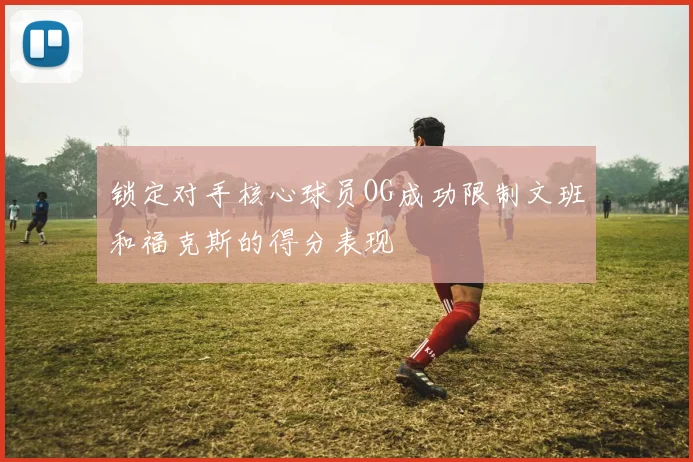 锁定对手核心球员OG成功限制文班和福克斯的得分表现
