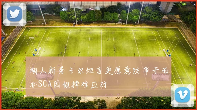 湖人新秀卡尔坦言更愿意防华子而非SGA因假摔难应对