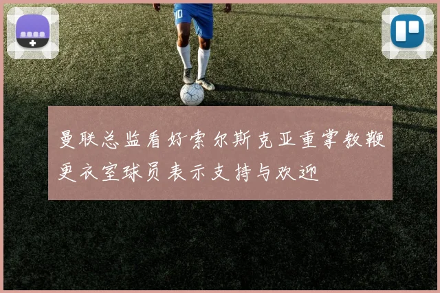 曼联总监看好索尔斯克亚重掌教鞭更衣室球员表示支持与欢迎